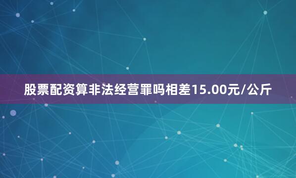 股票配资算非法经营罪吗相差15.00元/公斤