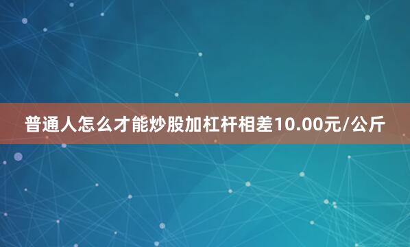 普通人怎么才能炒股加杠杆相差10.00元/公斤