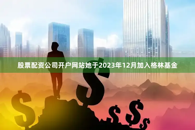 股票配资公司开户网站她于2023年12月加入格林基金