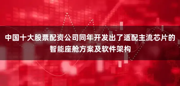 中国十大股票配资公司同年开发出了适配主流芯片的智能座舱方案及软件架构