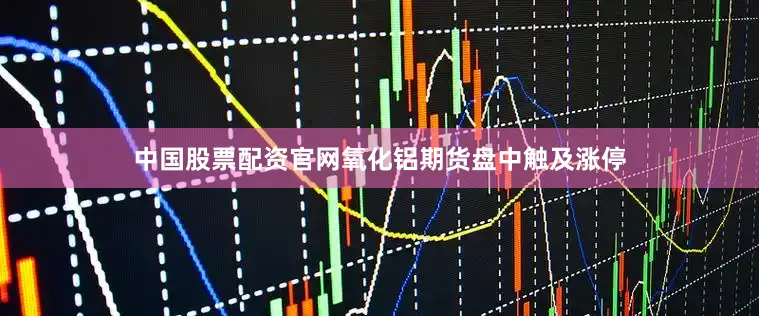 中国股票配资官网氧化铝期货盘中触及涨停